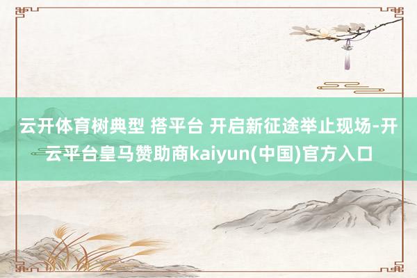 云开体育　　树典型 搭平台 开启新征途　　举止现场-开云平台皇马赞助商kaiyun(中国)官方入口