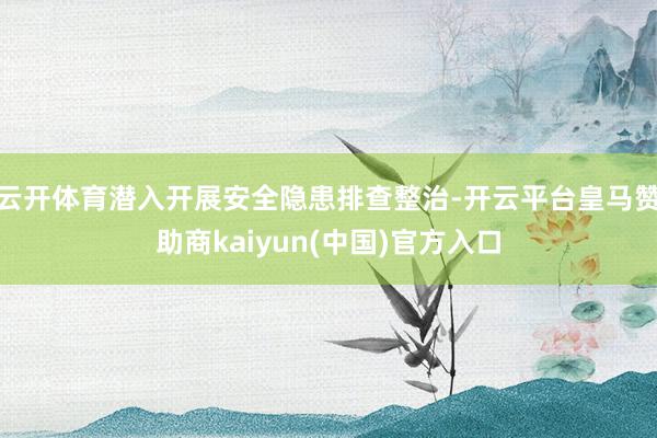 云开体育潜入开展安全隐患排查整治-开云平台皇马赞助商kaiyun(中国)官方入口