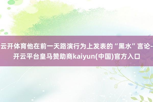 云开体育他在前一天路演行为上发表的“黑水”言论-开云平台皇马赞助商kaiyun(中国)官方入口