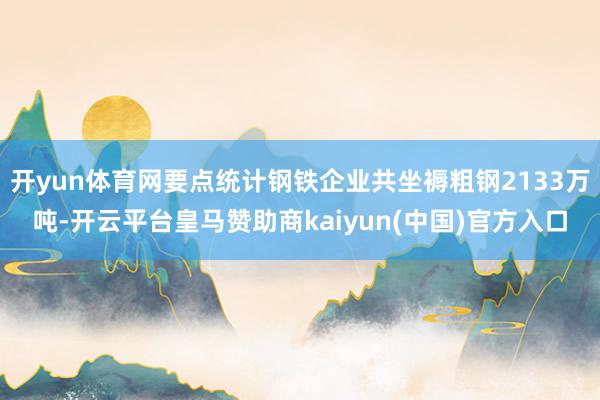 开yun体育网要点统计钢铁企业共坐褥粗钢2133万吨-开云平台皇马赞助商kaiyun(中国)官方入口