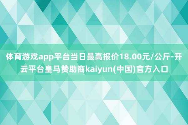 体育游戏app平台当日最高报价18.00元/公斤-开云平台皇马赞助商kaiyun(中国)官方入口
