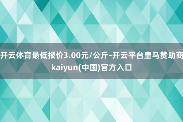 开云体育最低报价3.00元/公斤-开云平台皇马赞助商kaiyun(中国)官方入口