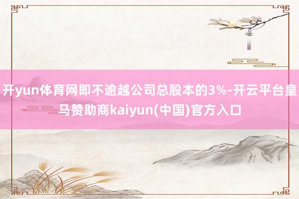 开yun体育网即不逾越公司总股本的3%-开云平台皇马赞助商kaiyun(中国)官方入口