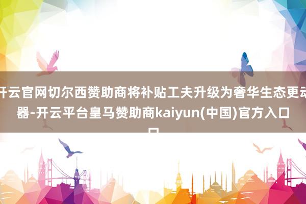 开云官网切尔西赞助商将补贴工夫升级为奢华生态更动器-开云平台皇马赞助商kaiyun(中国)官方入口