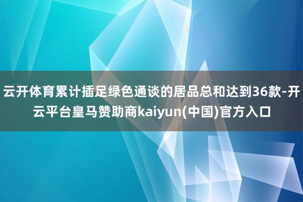 云开体育累计插足绿色通谈的居品总和达到36款-开云平台皇马赞助商kaiyun(中国)官方入口