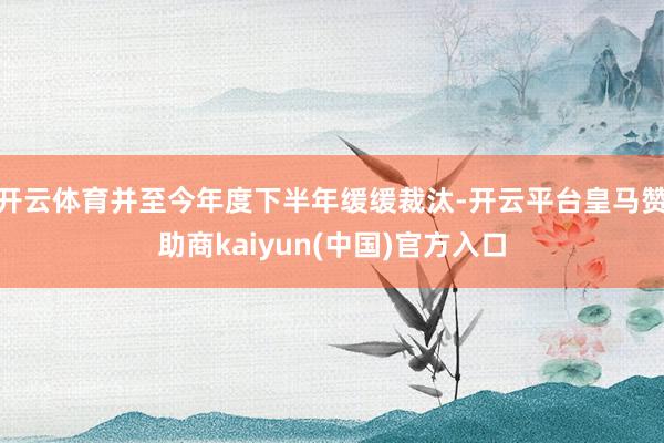开云体育并至今年度下半年缓缓裁汰-开云平台皇马赞助商kaiyun(中国)官方入口