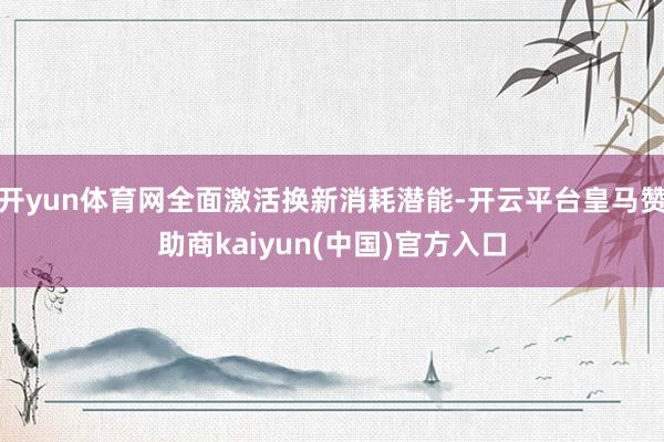 开yun体育网全面激活换新消耗潜能-开云平台皇马赞助商kaiyun(中国)官方入口