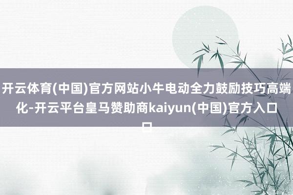 开云体育(中国)官方网站小牛电动全力鼓励技巧高端化-开云平台皇马赞助商kaiyun(中国)官方入口