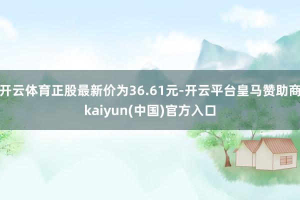开云体育正股最新价为36.61元-开云平台皇马赞助商kaiyun(中国)官方入口