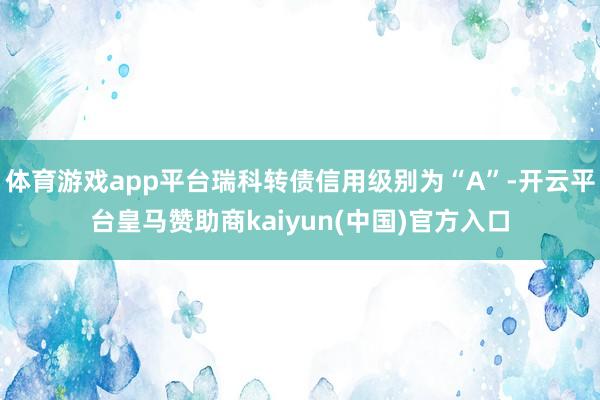 体育游戏app平台瑞科转债信用级别为“A”-开云平台皇马赞助商kaiyun(中国)官方入口