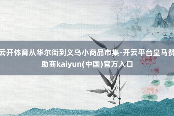 云开体育从华尔街到义乌小商品市集-开云平台皇马赞助商kaiyun(中国)官方入口