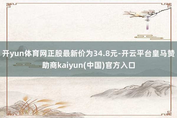 开yun体育网正股最新价为34.8元-开云平台皇马赞助商kaiyun(中国)官方入口