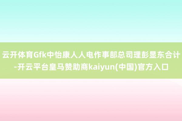 云开体育Gfk中怡康人人电作事部总司理彭显东合计-开云平台皇马赞助商kaiyun(中国)官方入口