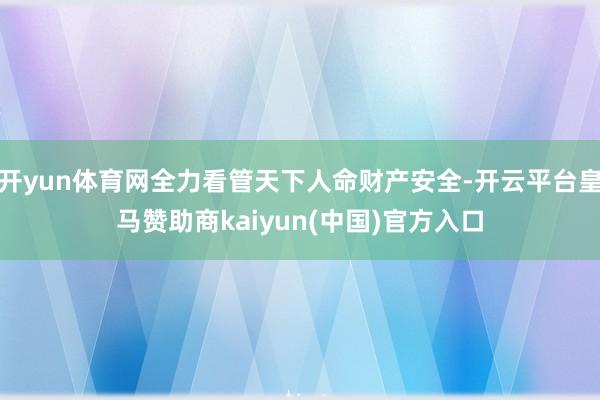 开yun体育网全力看管天下人命财产安全-开云平台皇马赞助商kaiyun(中国)官方入口