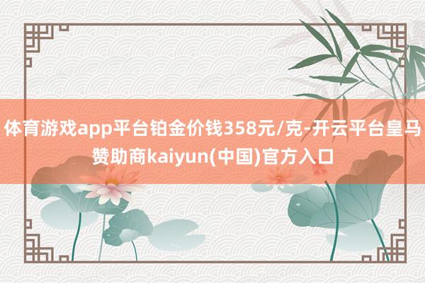 体育游戏app平台铂金价钱358元/克-开云平台皇马赞助商kaiyun(中国)官方入口