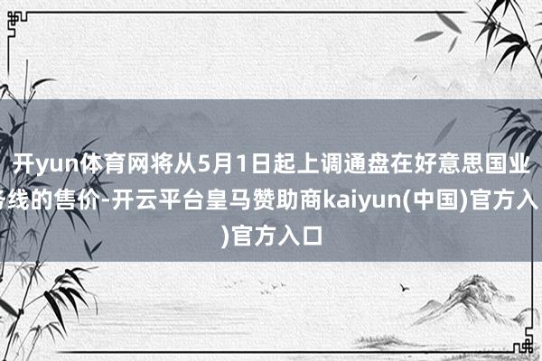 开yun体育网将从5月1日起上调通盘在好意思国业务线的售价-开云平台皇马赞助商kaiyun(中国)官方入口