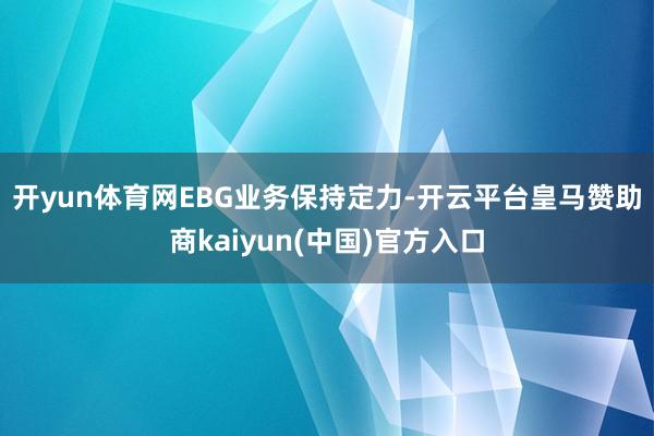 开yun体育网　　EBG业务保持定力-开云平台皇马赞助商kaiyun(中国)官方入口