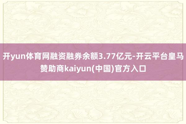 开yun体育网融资融券余额3.77亿元-开云平台皇马赞助商kaiyun(中国)官方入口