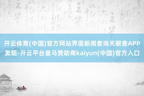 开云体育(中国)官方网站　　界面新闻查询天眼查APP发现-开云平台皇马赞助商kaiyun(中国)官方