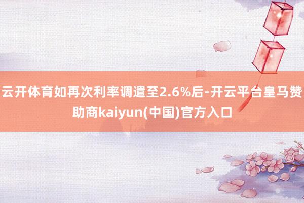 云开体育如再次利率调遣至2.6%后-开云平台皇马赞助商kaiyun(中国)官方入口