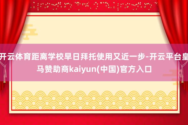 开云体育距离学校早日拜托使用又近一步-开云平台皇马赞助商kaiyun(中国)官方入口