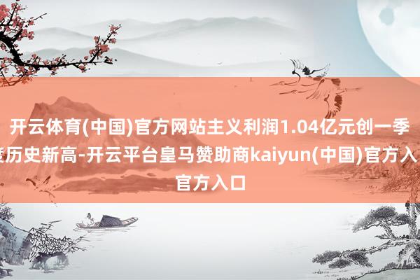 开云体育(中国)官方网站主义利润1.04亿元创一季度历史新高-开云平台皇马赞助商kaiyun(中国)