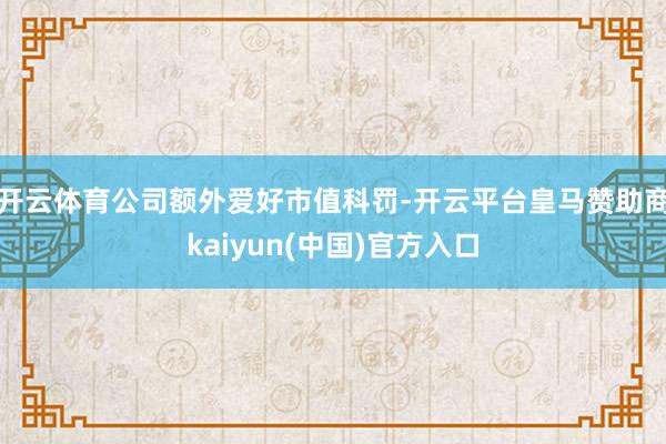 开云体育公司额外爱好市值科罚-开云平台皇马赞助商kaiyun(中国)官方入口