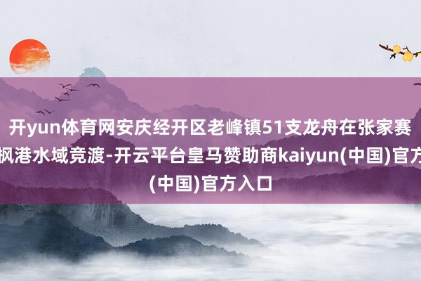 开yun体育网安庆经开区老峰镇51支龙舟在张家赛和长枫港水域竞渡-开云平台皇马赞助商kaiyun(中