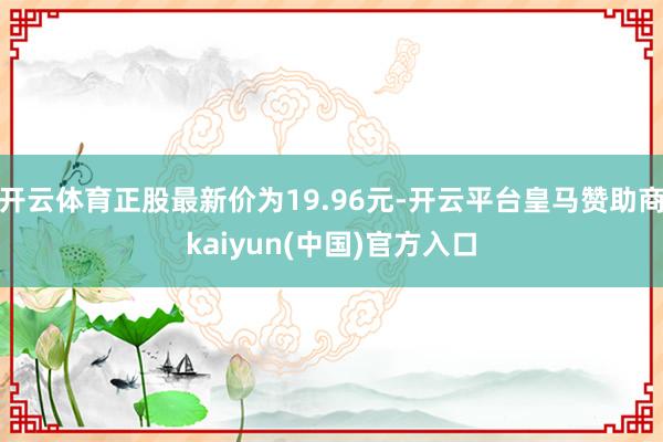 开云体育正股最新价为19.96元-开云平台皇马赞助商kaiyun(中国)官方入口