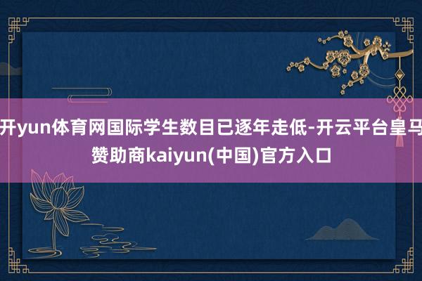 开yun体育网国际学生数目已逐年走低-开云平台皇马赞助商kaiyun(中国)官方入口