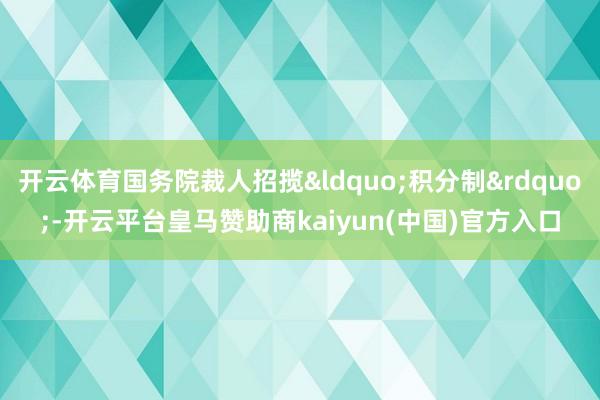 开云体育国务院裁人招揽&ldquo;积分制&rdquo;-开云平台皇马赞助商kaiy