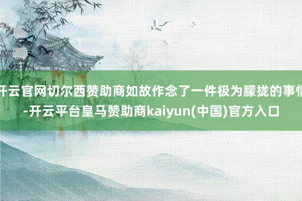开云官网切尔西赞助商如故作念了一件极为朦拢的事情-开云平台皇马赞助商kaiyun(中国)官方入口