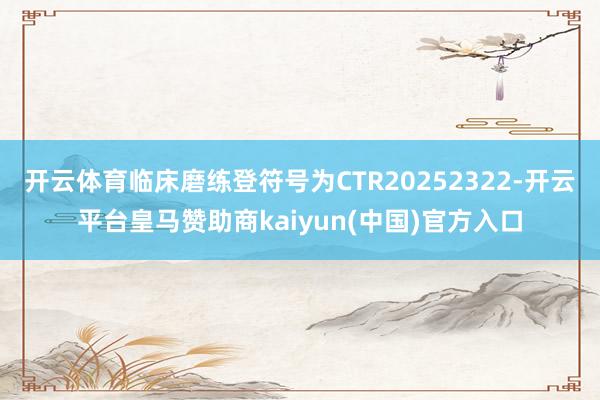 开云体育临床磨练登符号为CTR20252322-开云平台皇马赞助商kaiyun(中国)官方入口