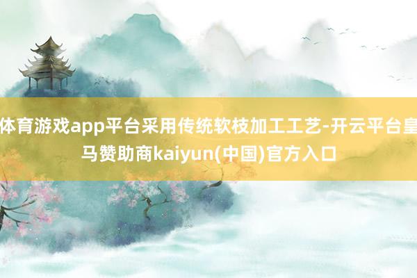 体育游戏app平台采用传统软枝加工工艺-开云平台皇马赞助商kaiyun(中国)官方入口
