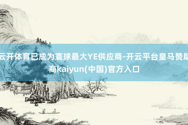 云开体育已成为寰球最大YE供应商-开云平台皇马赞助商kaiyun(中国)官方入口