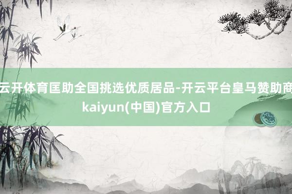 云开体育匡助全国挑选优质居品-开云平台皇马赞助商kaiyun(中国)官方入口