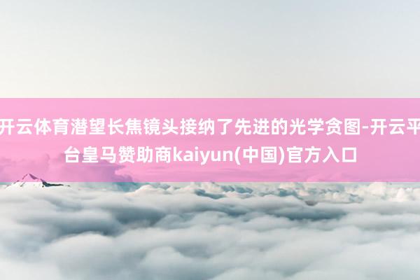 开云体育潜望长焦镜头接纳了先进的光学贪图-开云平台皇马赞助商kaiyun(中国)官方入口