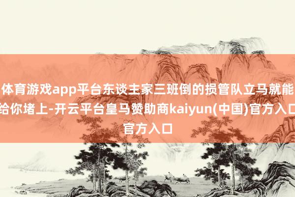 体育游戏app平台东谈主家三班倒的损管队立马就能给你堵上-开云平台皇马赞助商kaiyun(中国)官方入口