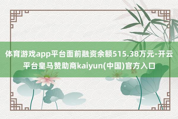 体育游戏app平台面前融资余额515.38万元-开云平台皇马赞助商kaiyun(中国)官方入口