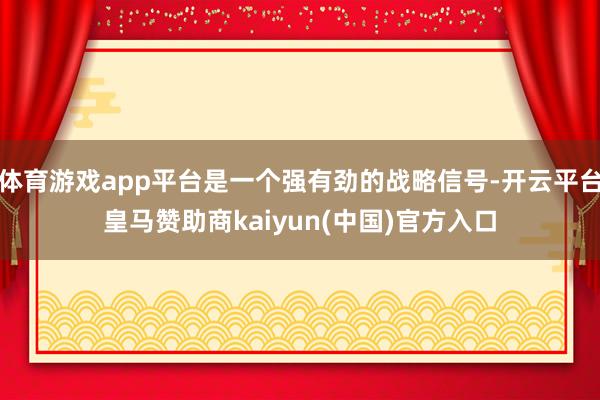 体育游戏app平台是一个强有劲的战略信号-开云平台皇马赞助商kaiyun(中国)官方入口
