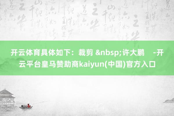 开云体育具体如下：裁剪 &nbsp;许大鹏    -开云平台皇马赞助商kaiyun(中国)官方入口