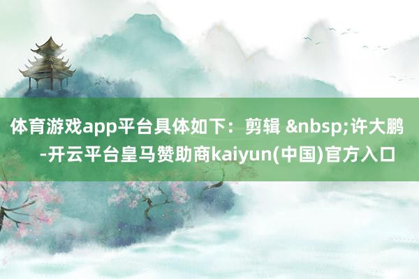 体育游戏app平台具体如下：剪辑 许大鹏    -开云平台皇马赞助商kaiyun(中国)官方入口