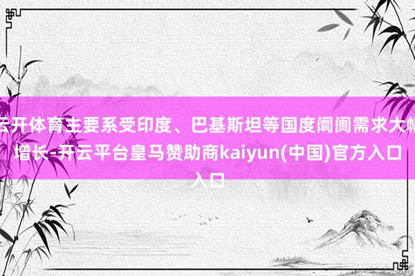云开体育主要系受印度、巴基斯坦等国度阛阓需求大幅增长-开云平台皇马赞助商kaiyun(中国)官方入口