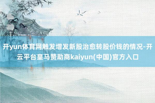 开yun体育网触发增发新股治愈转股价钱的情况-开云平台皇马赞助商kaiyun(中国)官方入口
