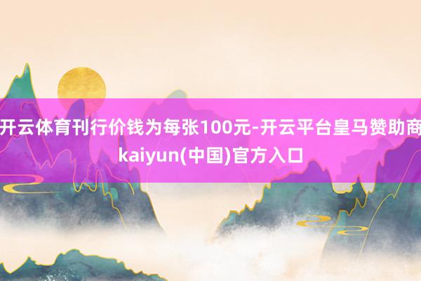 开云体育刊行价钱为每张100元-开云平台皇马赞助商kaiyun(中国)官方入口