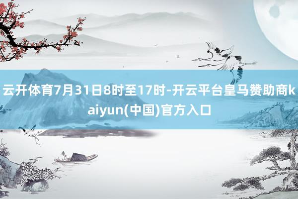 云开体育7月31日8时至17时-开云平台皇马赞助商kaiyun(中国)官方入口