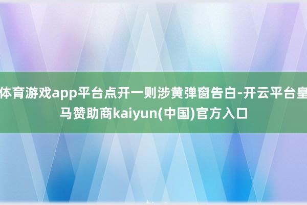 体育游戏app平台点开一则涉黄弹窗告白-开云平台皇马赞助商kaiyun(中国)官方入口