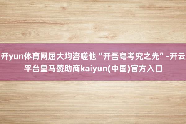 开yun体育网屈大均咨嗟他“开吾粤考究之先”-开云平台皇马赞助商kaiyun(中国)官方入口