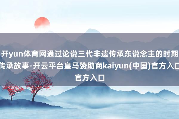 开yun体育网通过论说三代非遗传承东说念主的时期传承故事-开云平台皇马赞助商kaiyun(中国)官方入口
