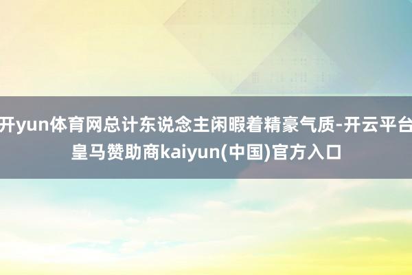 开yun体育网总计东说念主闲暇着精豪气质-开云平台皇马赞助商kaiyun(中国)官方入口